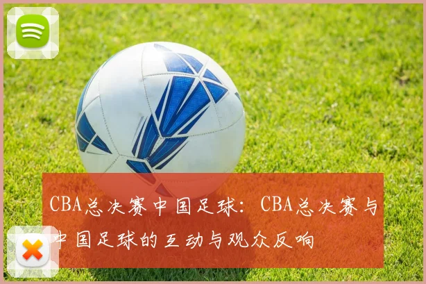 CBA总决赛中国足球：CBA总决赛与中国足球的互动与观众反响