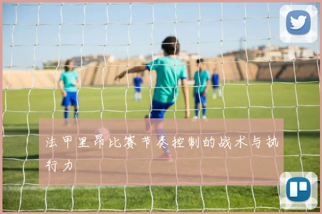 法甲里昂比赛节奏控制的战术与执行力