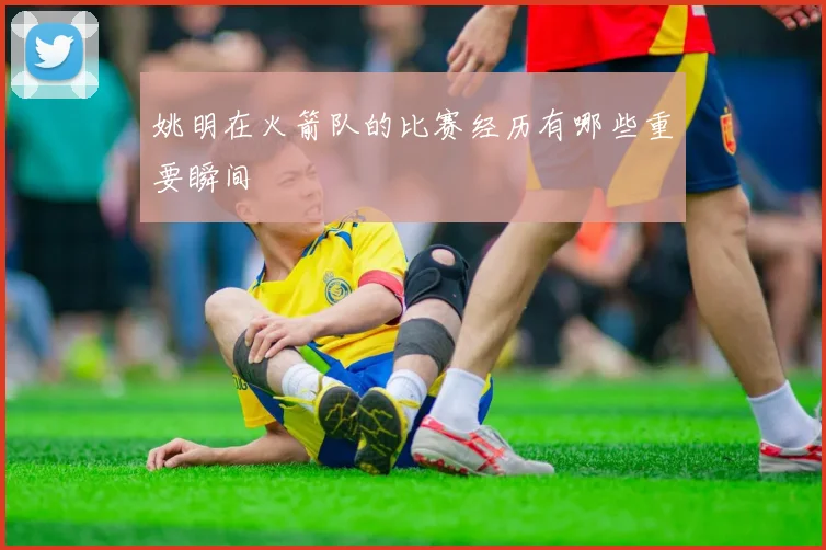 姚明在火箭队的比赛经历有哪些重要瞬间