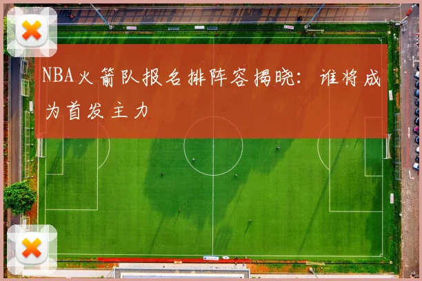 NBA火箭队报名排阵容揭晓：谁将成为首发主力