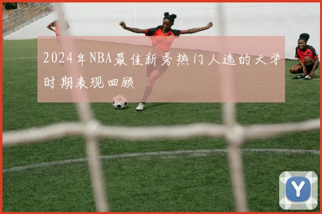 2024年NBA最佳新秀热门人选的大学时期表现回顾