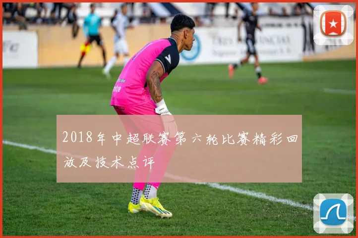 2018年中超联赛第六轮比赛精彩回放及技术点评