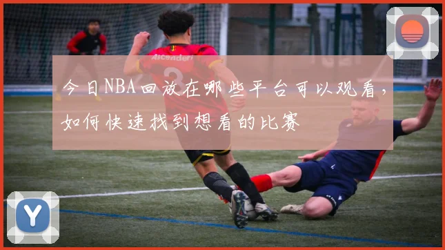 今日NBA回放在哪些平台可以观看，如何快速找到想看的比赛